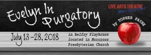Image: Show logo for Evelyn in Purgatory. A black background, with a gray teacher desk at the bottom. Printed on the desk in black lettering is July 13-28, 2018 and in Belfry Playhouse located in Norcross Presbyterian Church.  The Live Arts logo (Live Arts theatre is printed in red stencil font with "Where the Arts live" printed in blue font at an angle beneath it) is in the upper right corner. On the black background, to the left, the words Evelyn in Purgatory are written in white chalk font. To the right is a red apple with the words by Topher Payne in white block lettering curved above it.